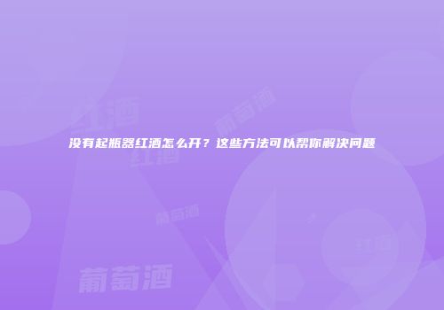 没有起瓶器红酒怎么开？这些方法可以帮你解决问题