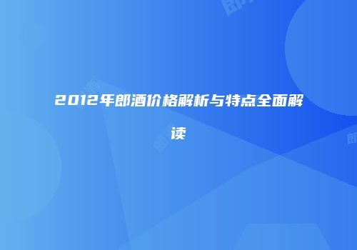 2012年郎酒价格解析与特点全面解读
