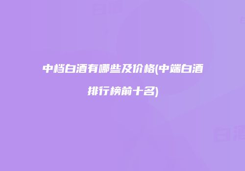 中档白酒有哪些及价格(中端白酒排行榜前十名)