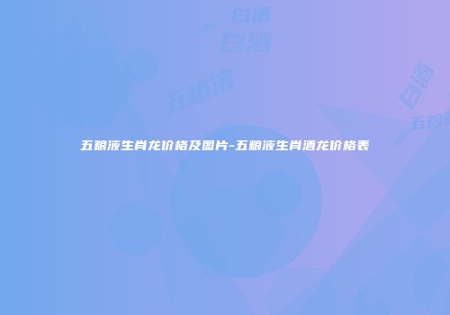 五粮液生肖龙价格及图片-五粮液生肖酒龙价格表