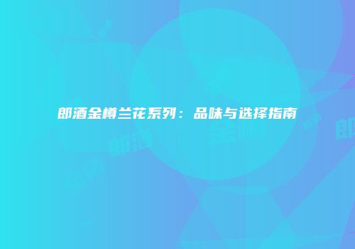 郎酒金樽兰花系列：品味与选择指南