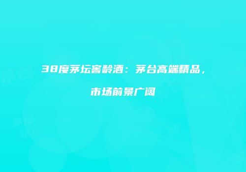38度茅坛窖龄酒：茅台高端精品，市场前景广阔