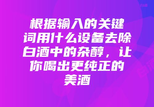 根据输入的关键词用什么设备去除白酒中的杂醇，让你喝出更纯正的美酒