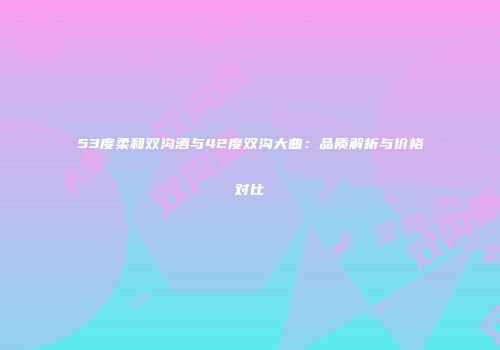 53度柔和双沟酒与42度双沟大曲：品质解析与价格对比