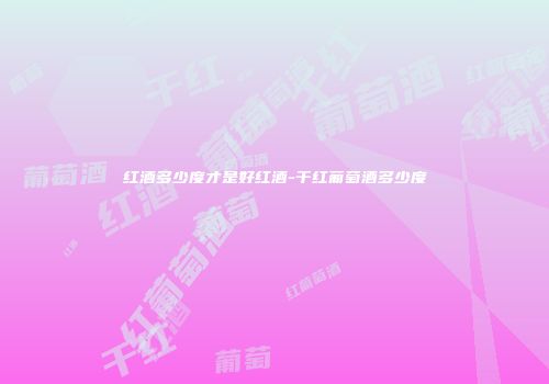 红酒多少度才是好红酒-干红葡萄酒多少度