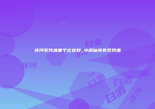 洋河系列酒哪个比较好_小洞仙所有系列酒