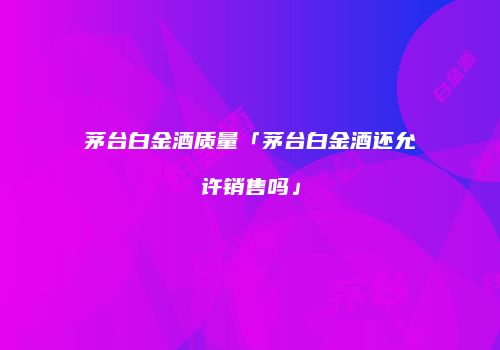 茅台白金酒质量「茅台白金酒还允许销售吗」