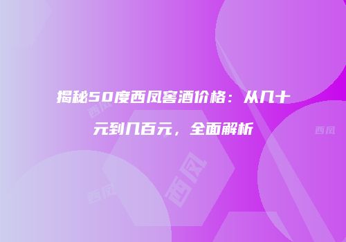 揭秘50度西凤窖酒价格：从几十元到几百元，全面解析