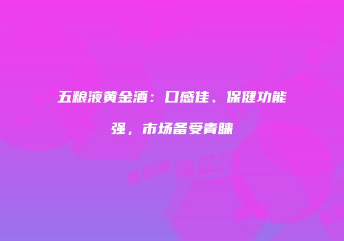五粮液黄金酒：口感佳、保健功能强，市场备受青睐