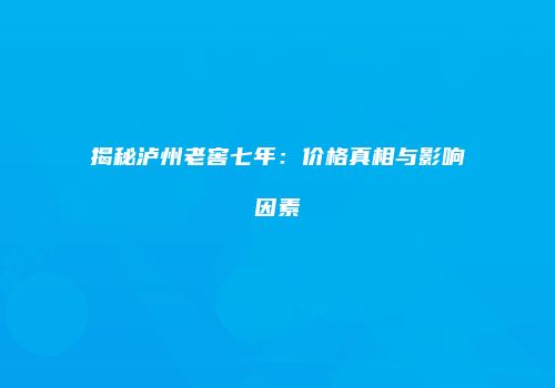 揭秘泸州老窖七年：价格真相与影响因素