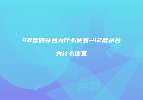 46度的茅台为什么便宜-42度茅台为什么便宜