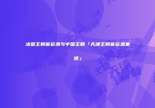 法国王朝葡萄酒与中国王朝「天津王朝葡萄酒集团」