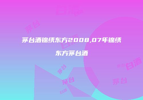 茅台酒锦绣东方2008,07年锦绣东方茅台酒