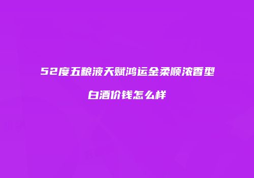 52度五粮液天赋鸿运金柔顺浓香型白酒价钱怎么样