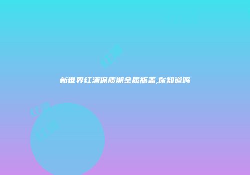 新世界红酒保质期金属瓶盖,你知道吗