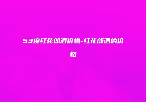 53度红花郎酒价格-红花郎酒的价格