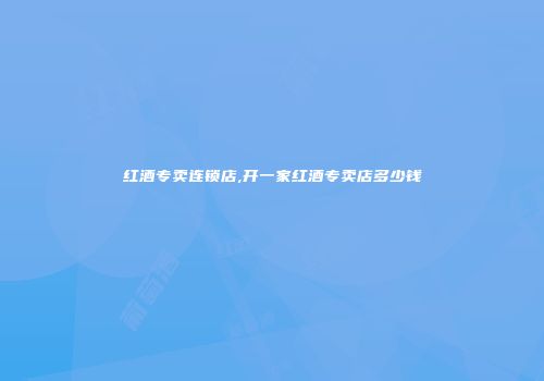 红酒专卖连锁店,开一家红酒专卖店多少钱