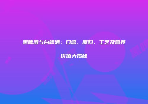 黑啤酒与白啤酒：口感、原料、工艺及营养价值大揭秘