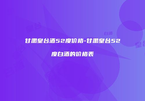 甘肃皇台酒52度价格-甘肃皇台52度白酒的价格表