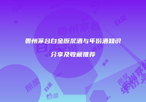 贵州茅台白金原浆酒与年份酒知识分享及收藏推荐