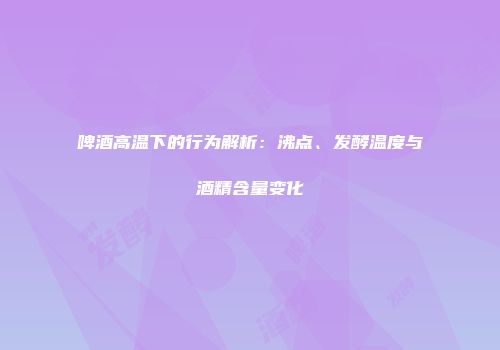 啤酒高温下的行为解析：沸点、发酵温度与酒精含量变化