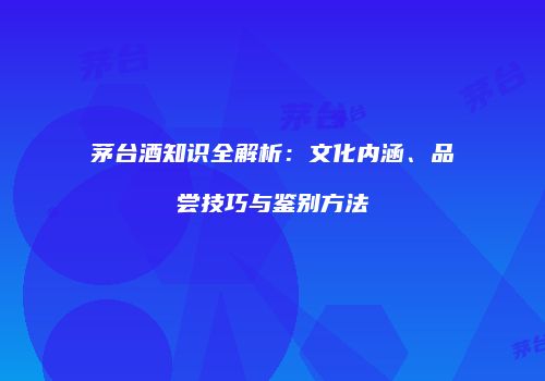 茅台酒知识全解析：文化内涵、品尝技巧与鉴别方法