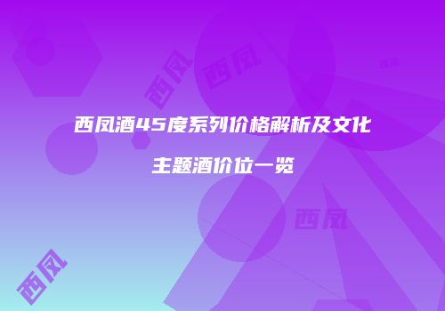 西凤酒45度系列价格解析及文化主题酒价位一览