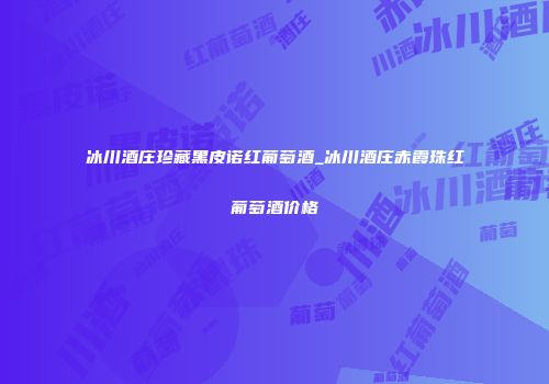 冰川酒庄珍藏黑皮诺红葡萄酒_冰川酒庄赤霞珠红葡萄酒价格