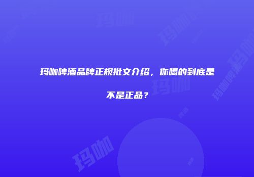 玛咖啤酒品牌正规批文介绍，你喝的到底是不是正品？
