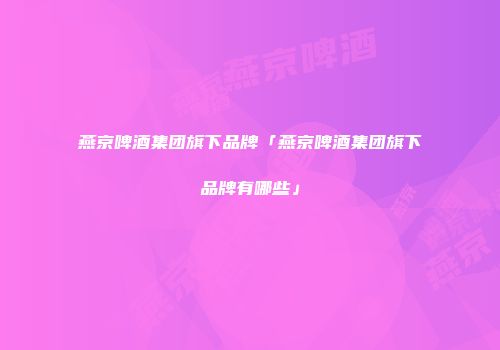 燕京啤酒集团旗下品牌「燕京啤酒集团旗下品牌有哪些」