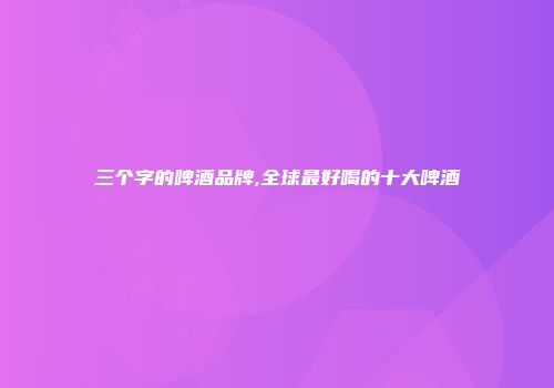 三个字的啤酒品牌,全球最好喝的十大啤酒