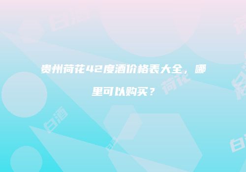 贵州荷花42度酒价格表大全，哪里可以购买？