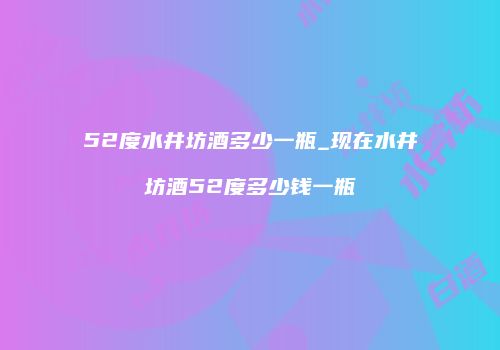 52度水井坊酒多少一瓶_现在水井坊酒52度多少钱一瓶
