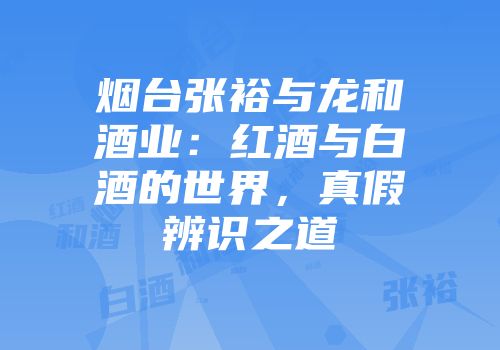烟台张裕与龙和酒业：红酒与白酒的世界，真假辨识之道