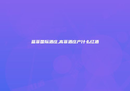 蓝菲国际酒庄,高菲酒庄产什么红酒