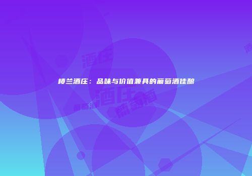 楼兰酒庄：品味与价值兼具的葡萄酒佳酿