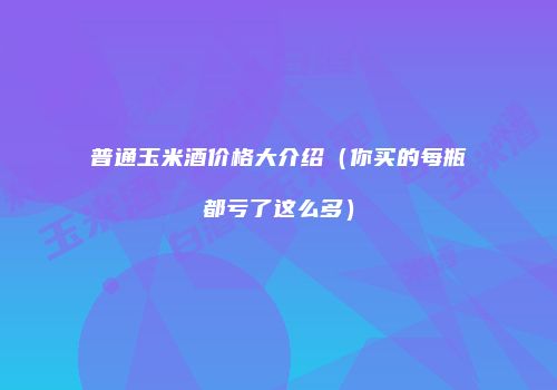 普通玉米酒价格大介绍（你买的每瓶都亏了这么多）