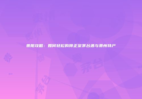 贵阳攻略：如何轻松购得正宗茅台酒与贵州特产