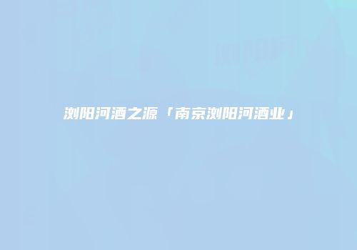 浏阳河酒之源「南京浏阳河酒业」