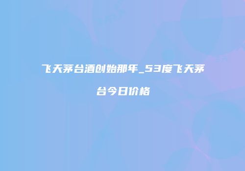 飞天茅台酒创始那年_53度飞天茅台今日价格