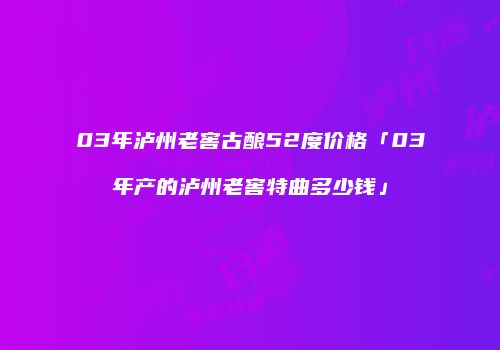 03年泸州老窖古酿52度价格「03年产的泸州老窖特曲多少钱」