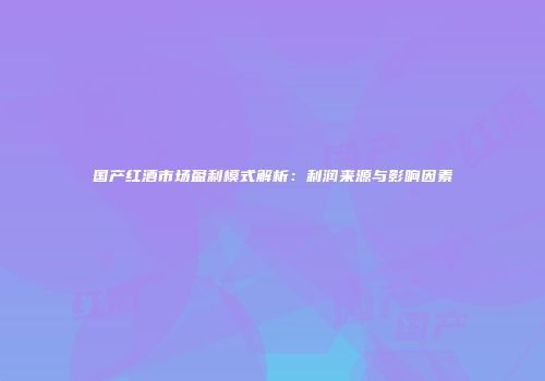 国产红酒市场盈利模式解析：利润来源与影响因素