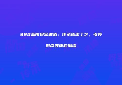 320蓝带将军啤酒：传承德国工艺，引领时尚健康新潮流