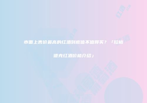 市面上售价最高的红酒到底值不值得买？「拉格德克红酒价格介绍」