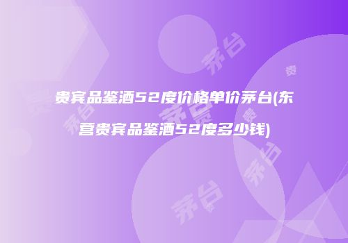 贵宾品鉴酒52度价格单价茅台(东营贵宾品鉴酒52度多少钱)