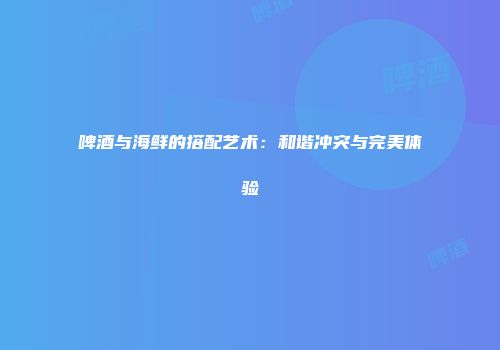 啤酒与海鲜的搭配艺术：和谐冲突与完美体验