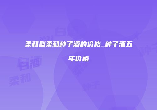 柔和型柔和种子酒的价格_种子酒五年价格