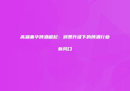 高端奢华啤酒崛起：消费升级下的啤酒行业新风口