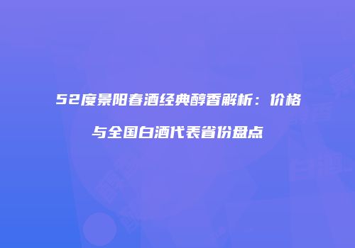 52度景阳春酒经典醇香解析：价格与全国白酒代表省份盘点