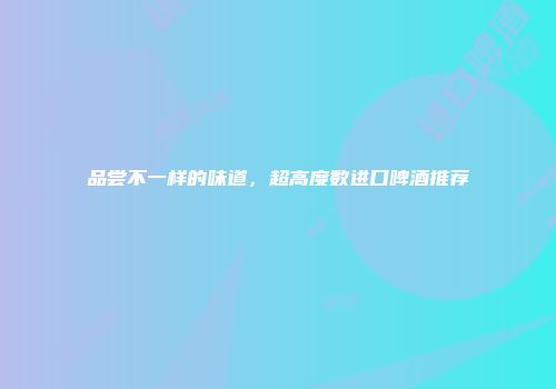 品尝不一样的味道，超高度数进口啤酒推荐